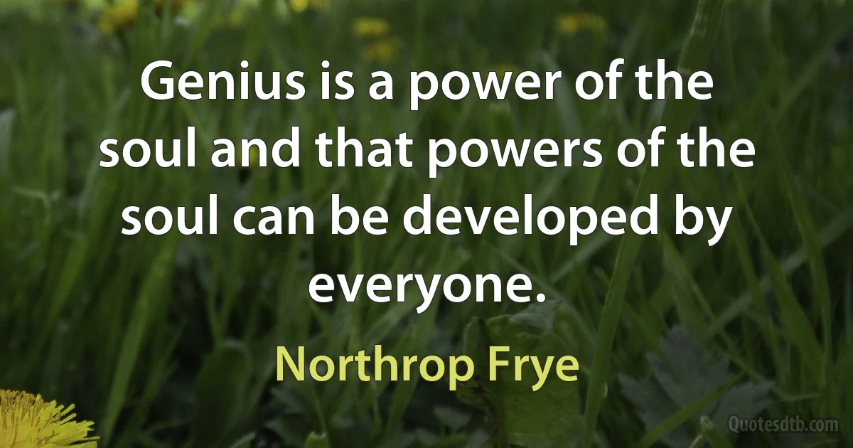 Genius is a power of the soul and that powers of the soul can be developed by everyone. (Northrop Frye)