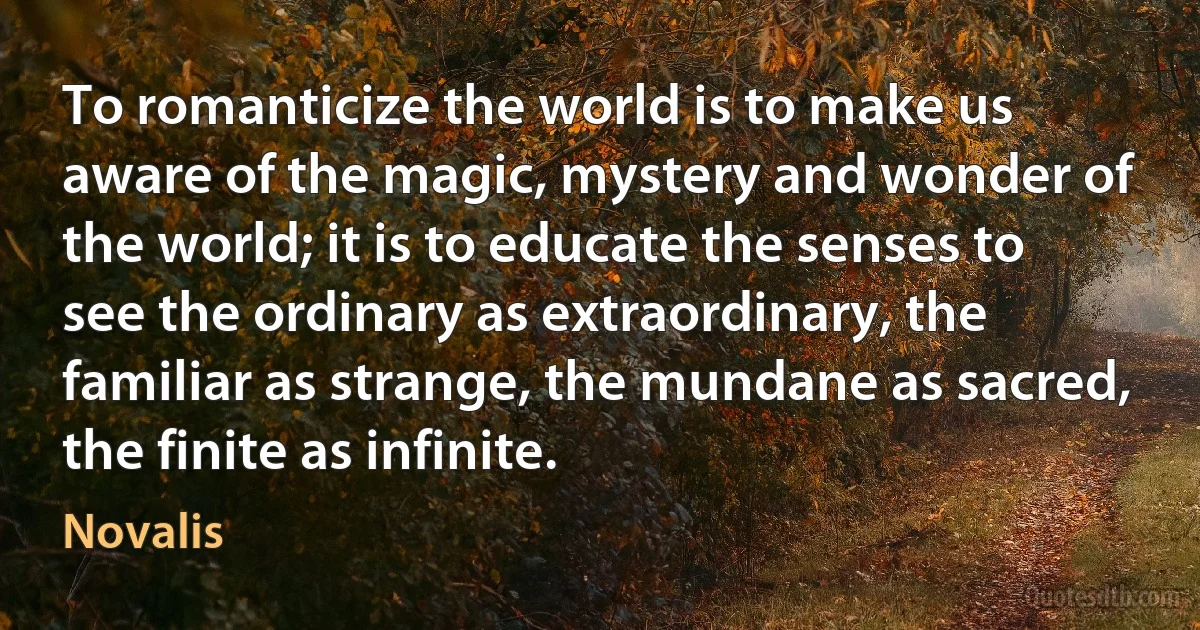 To romanticize the world is to make us aware of the magic, mystery and wonder of the world; it is to educate the senses to see the ordinary as extraordinary, the familiar as strange, the mundane as sacred, the finite as infinite. (Novalis)