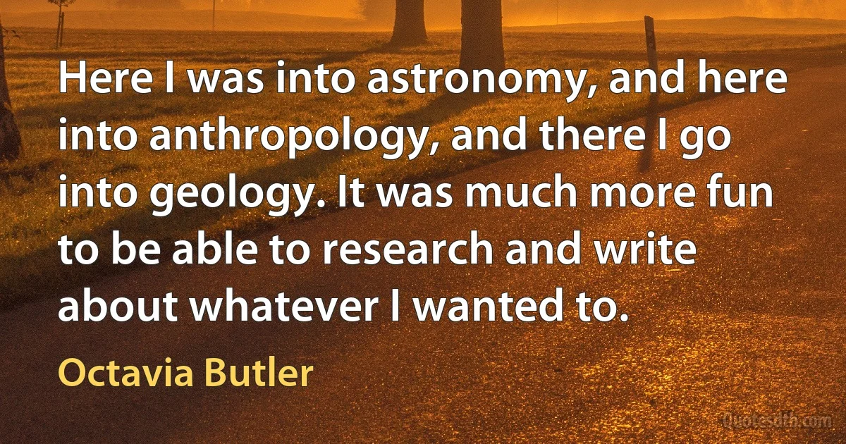 Here I was into astronomy, and here into anthropology, and there I go into geology. It was much more fun to be able to research and write about whatever I wanted to. (Octavia Butler)