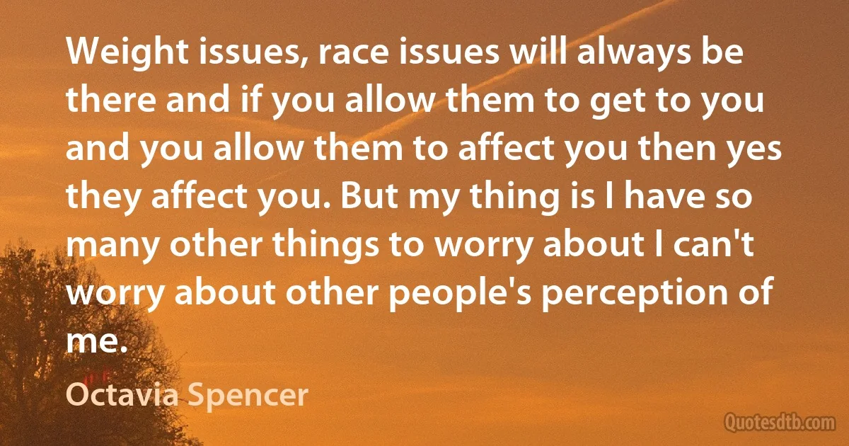 Weight issues, race issues will always be there and if you allow them to get to you and you allow them to affect you then yes they affect you. But my thing is I have so many other things to worry about I can't worry about other people's perception of me. (Octavia Spencer)