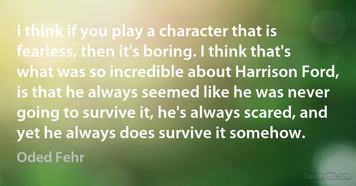 I think if you play a character that is fearless, then it's boring. I think that's what was so incredible about Harrison Ford, is that he always seemed like he was never going to survive it, he's always scared, and yet he always does survive it somehow. (Oded Fehr)