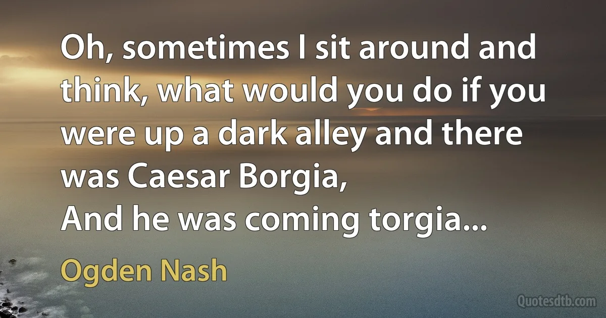 Oh, sometimes I sit around and think, what would you do if you were up a dark alley and there was Caesar Borgia,
And he was coming torgia... (Ogden Nash)