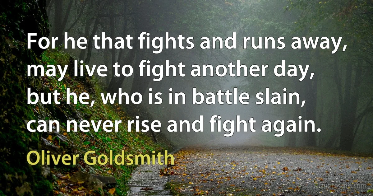 For he that fights and runs away, may live to fight another day, but he, who is in battle slain, can never rise and fight again. (Oliver Goldsmith)