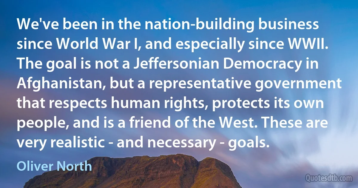 We've been in the nation-building business since World War I, and especially since WWII. The goal is not a Jeffersonian Democracy in Afghanistan, but a representative government that respects human rights, protects its own people, and is a friend of the West. These are very realistic - and necessary - goals. (Oliver North)