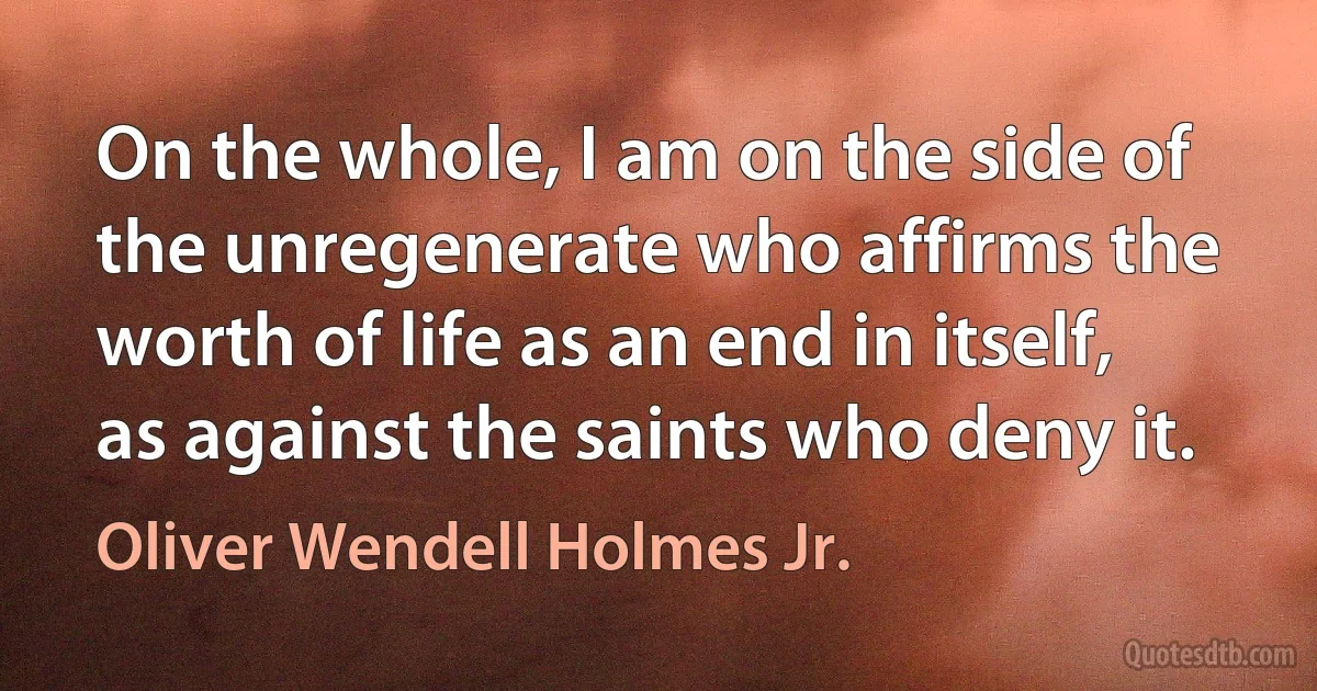 On the whole, I am on the side of the unregenerate who affirms the worth of life as an end in itself, as against the saints who deny it. (Oliver Wendell Holmes Jr.)