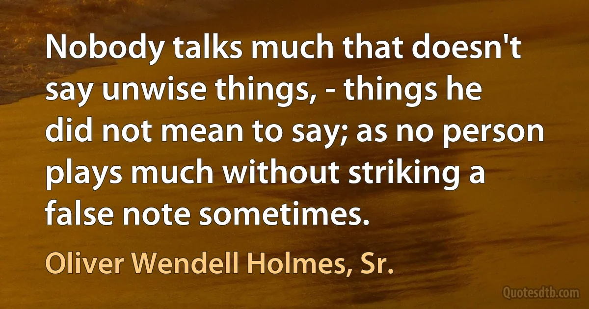 Nobody talks much that doesn't say unwise things, - things he did not mean to say; as no person plays much without striking a false note sometimes. (Oliver Wendell Holmes, Sr.)