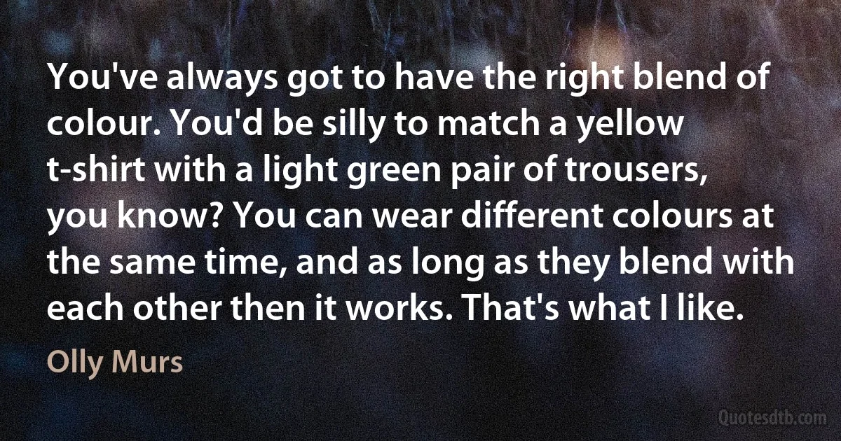 You've always got to have the right blend of colour. You'd be silly to match a yellow t-shirt with a light green pair of trousers, you know? You can wear different colours at the same time, and as long as they blend with each other then it works. That's what I like. (Olly Murs)