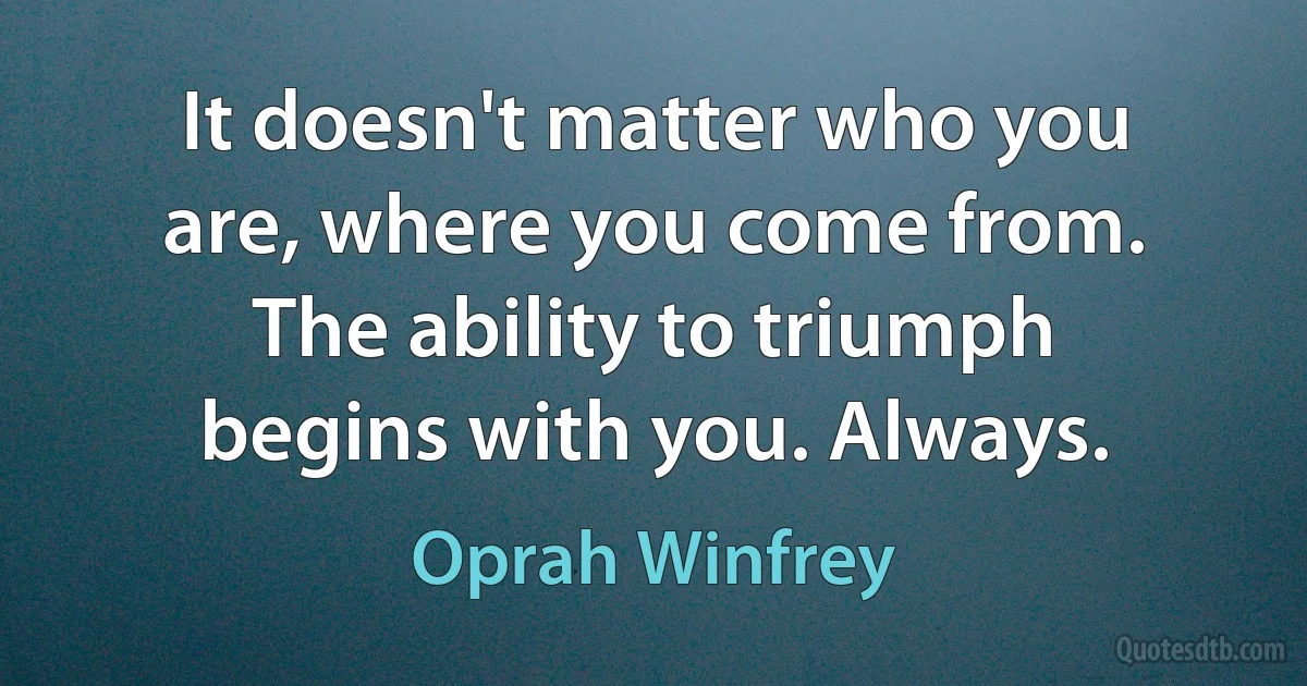 It doesn't matter who you are, where you come from. The ability to triumph begins with you. Always. (Oprah Winfrey)