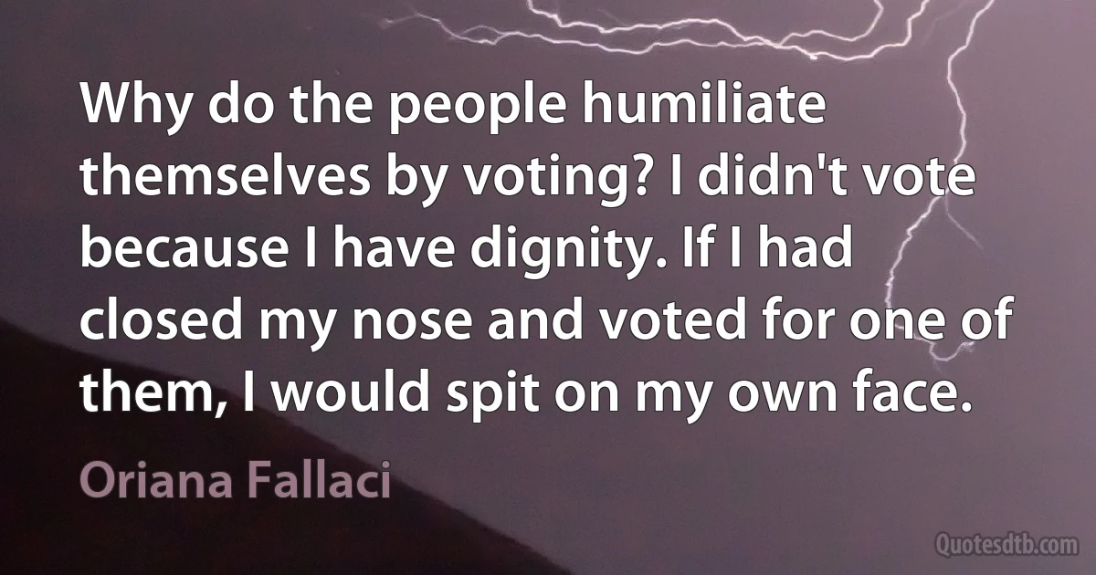 Why do the people humiliate themselves by voting? I didn't vote because I have dignity. If I had closed my nose and voted for one of them, I would spit on my own face. (Oriana Fallaci)