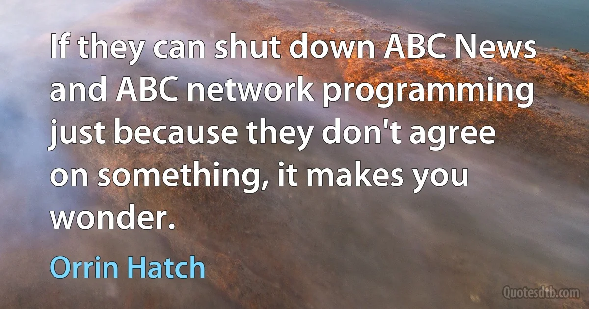 If they can shut down ABC News and ABC network programming just because they don't agree on something, it makes you wonder. (Orrin Hatch)