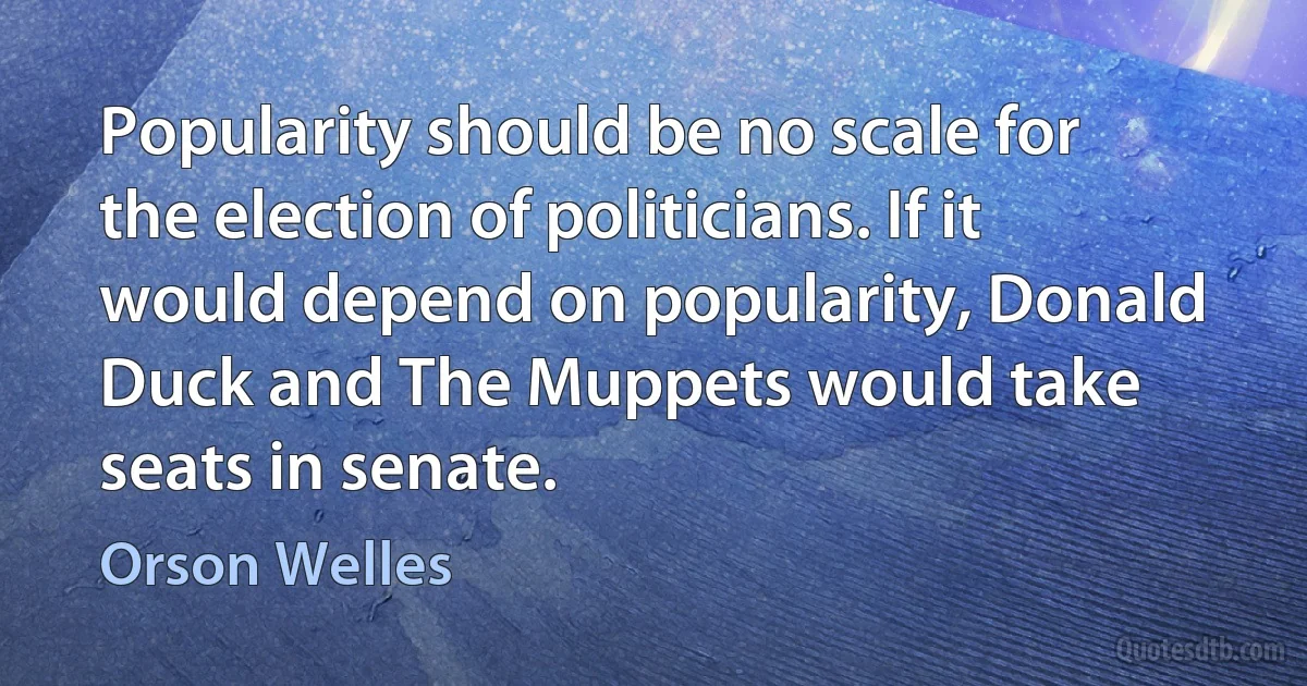 Popularity should be no scale for the election of politicians. If it would depend on popularity, Donald Duck and The Muppets would take seats in senate. (Orson Welles)