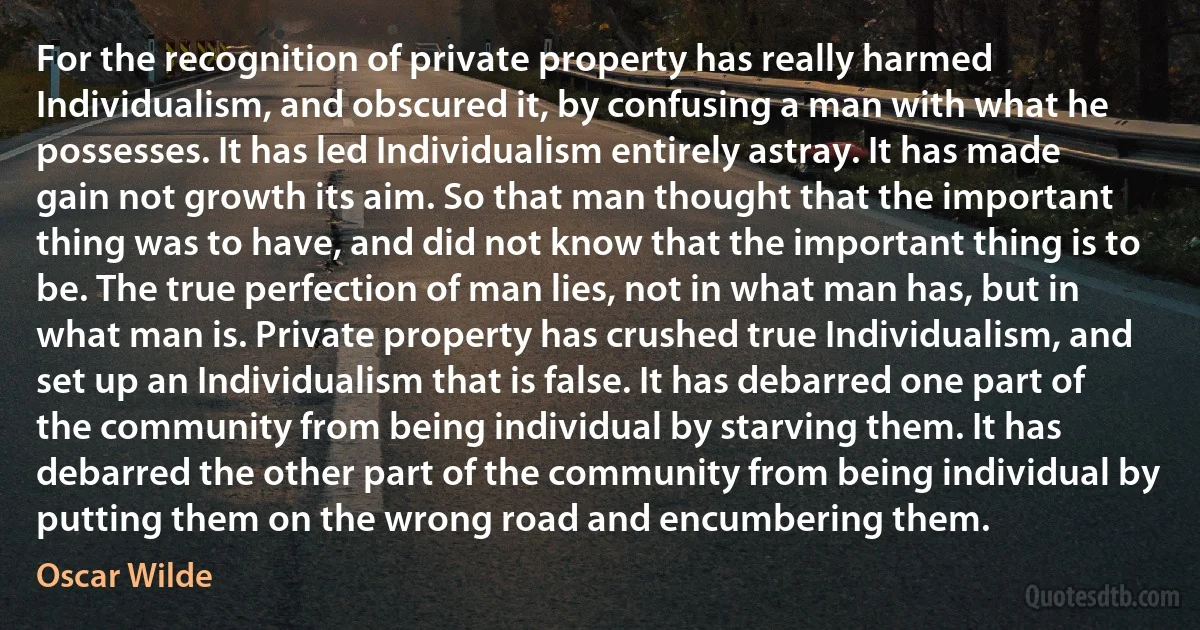 For the recognition of private property has really harmed Individualism, and obscured it, by confusing a man with what he possesses. It has led Individualism entirely astray. It has made gain not growth its aim. So that man thought that the important thing was to have, and did not know that the important thing is to be. The true perfection of man lies, not in what man has, but in what man is. Private property has crushed true Individualism, and set up an Individualism that is false. It has debarred one part of the community from being individual by starving them. It has debarred the other part of the community from being individual by putting them on the wrong road and encumbering them. (Oscar Wilde)