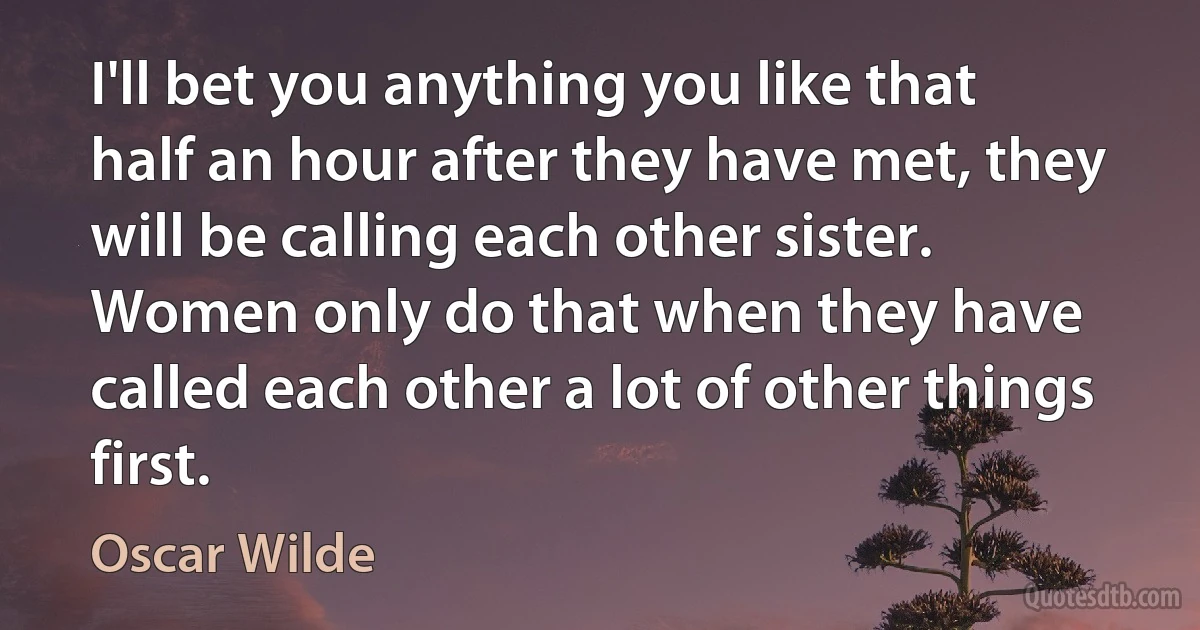 I'll bet you anything you like that half an hour after they have met, they will be calling each other sister.
Women only do that when they have called each other a lot of other things first. (Oscar Wilde)