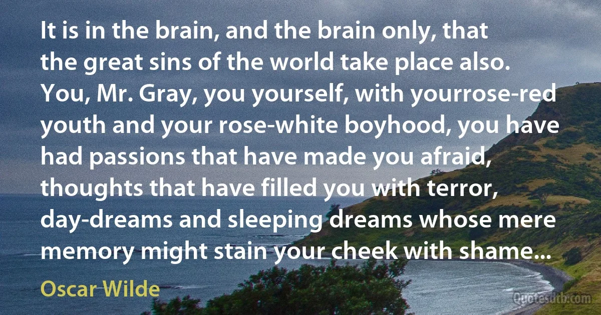 It is in the brain, and the brain only, that the great sins of the world take place also. You, Mr. Gray, you yourself, with yourrose-red youth and your rose-white boyhood, you have had passions that have made you afraid, thoughts that have filled you with terror, day-dreams and sleeping dreams whose mere memory might stain your cheek with shame... (Oscar Wilde)