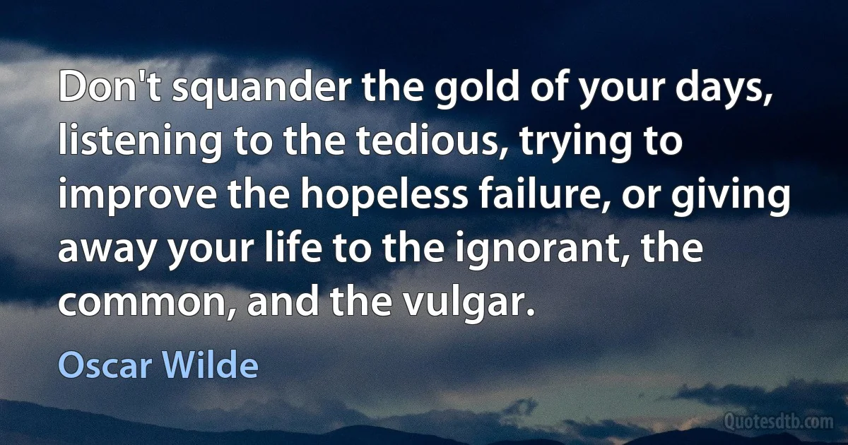 Don't squander the gold of your days, listening to the tedious, trying to improve the hopeless failure, or giving away your life to the ignorant, the common, and the vulgar. (Oscar Wilde)