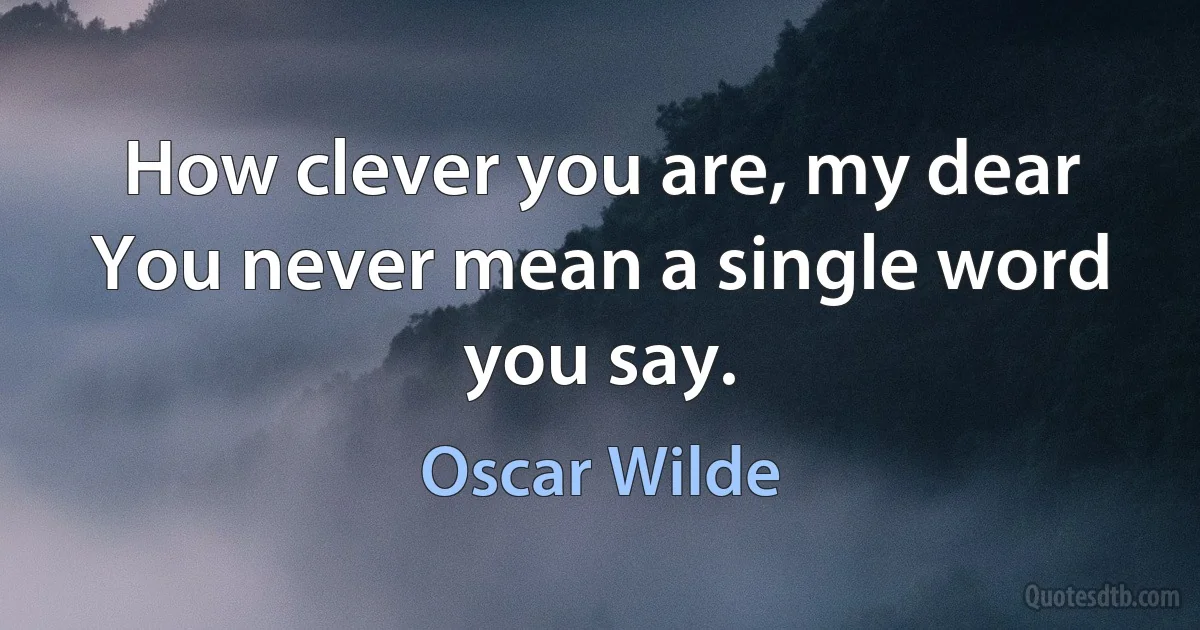 How clever you are, my dear You never mean a single word you say. (Oscar Wilde)