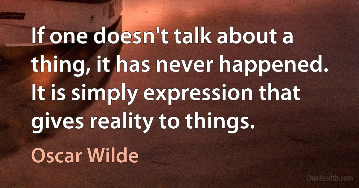 If one doesn't talk about a thing, it has never happened. It is simply expression that gives reality to things. (Oscar Wilde)