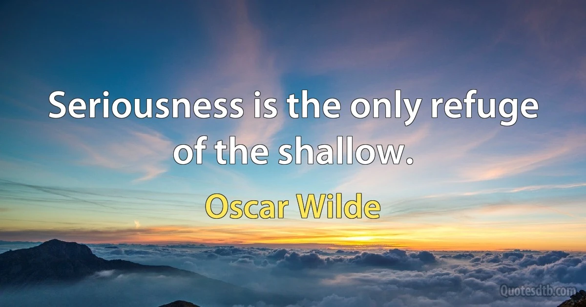 Seriousness is the only refuge of the shallow. (Oscar Wilde)