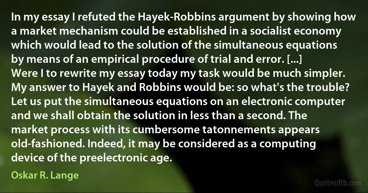 In my essay I refuted the Hayek-Robbins argument by showing how a market mechanism could be established in a socialist economy which would lead to the solution of the simultaneous equations by means of an empirical procedure of trial and error. [...] Were I to rewrite my essay today my task would be much simpler. My answer to Hayek and Robbins would be: so what's the trouble?
Let us put the simultaneous equations on an electronic computer and we shall obtain the solution in less than a second. The market process with its cumbersome tatonnements appears old-fashioned. Indeed, it may be considered as a computing device of the preelectronic age. (Oskar R. Lange)