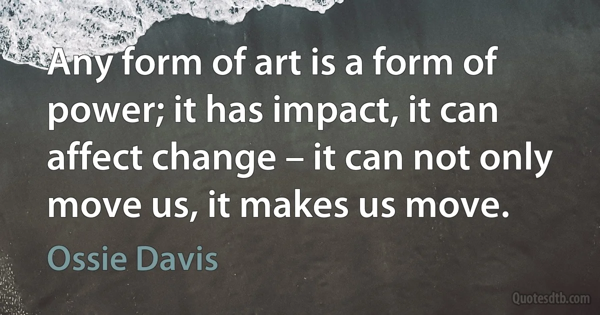 Any form of art is a form of power; it has impact, it can affect change – it can not only move us, it makes us move. (Ossie Davis)