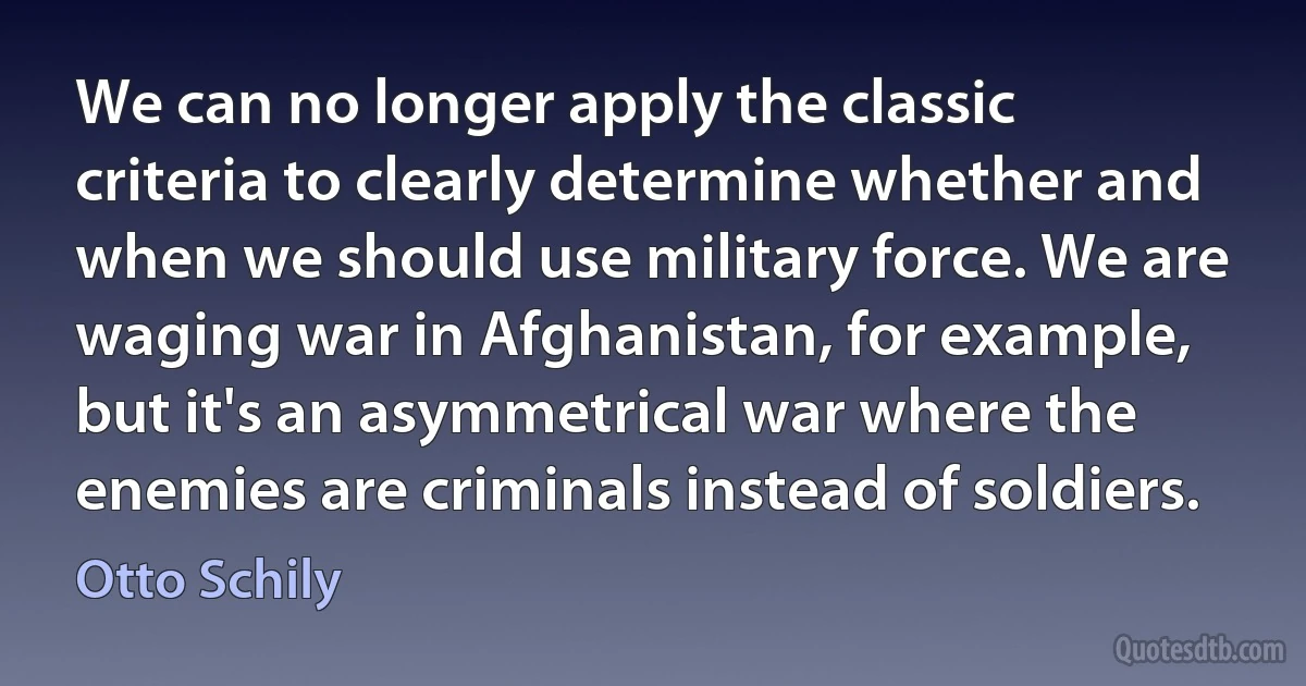 We can no longer apply the classic criteria to clearly determine whether and when we should use military force. We are waging war in Afghanistan, for example, but it's an asymmetrical war where the enemies are criminals instead of soldiers. (Otto Schily)