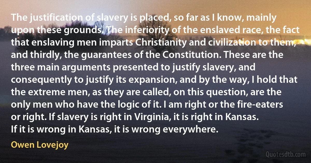 The justification of slavery is placed, so far as I know, mainly upon these grounds. The inferiority of the enslaved race, the fact that enslaving men imparts Christianity and civilization to them, and thirdly, the guarantees of the Constitution. These are the three main arguments presented to justify slavery, and consequently to justify its expansion, and by the way, I hold that the extreme men, as they are called, on this question, are the only men who have the logic of it. I am right or the fire-eaters or right. If slavery is right in Virginia, it is right in Kansas. If it is wrong in Kansas, it is wrong everywhere. (Owen Lovejoy)