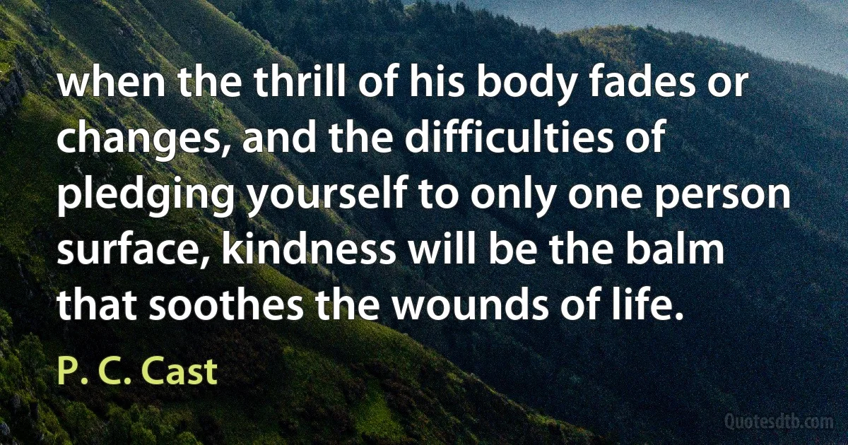 when the thrill of his body fades or changes, and the difficulties of pledging yourself to only one person surface, kindness will be the balm that soothes the wounds of life. (P. C. Cast)