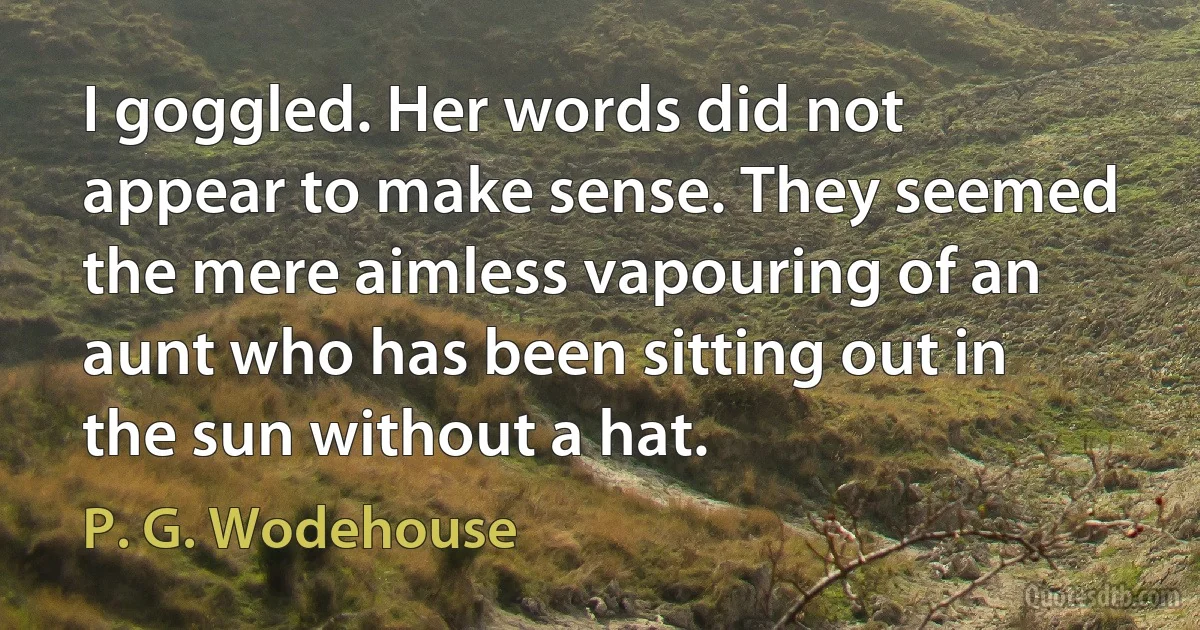 I goggled. Her words did not appear to make sense. They seemed the mere aimless vapouring of an aunt who has been sitting out in the sun without a hat. (P. G. Wodehouse)