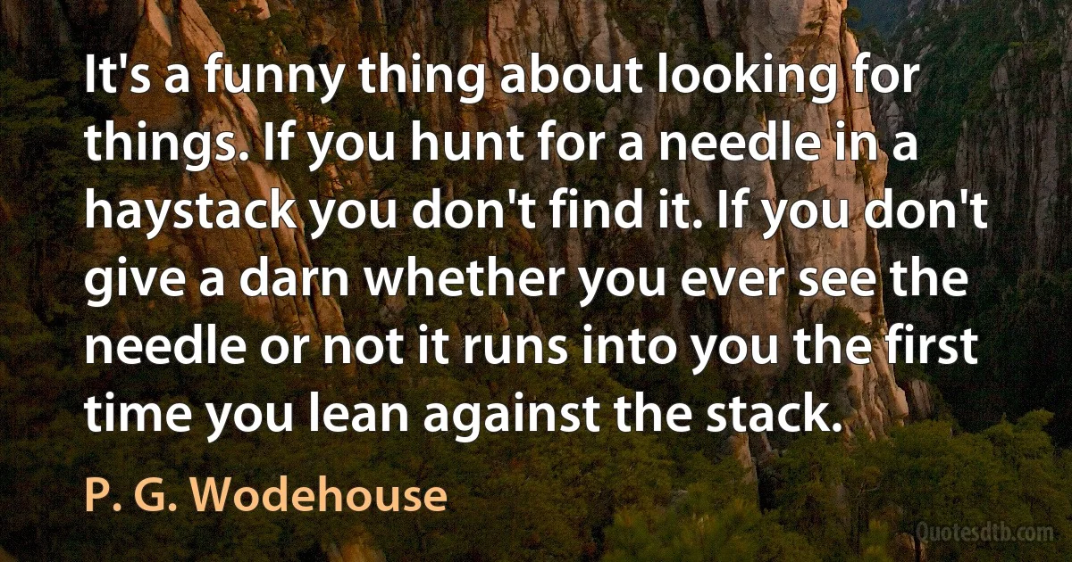 It's a funny thing about looking for things. If you hunt for a needle in a haystack you don't find it. If you don't give a darn whether you ever see the needle or not it runs into you the first time you lean against the stack. (P. G. Wodehouse)