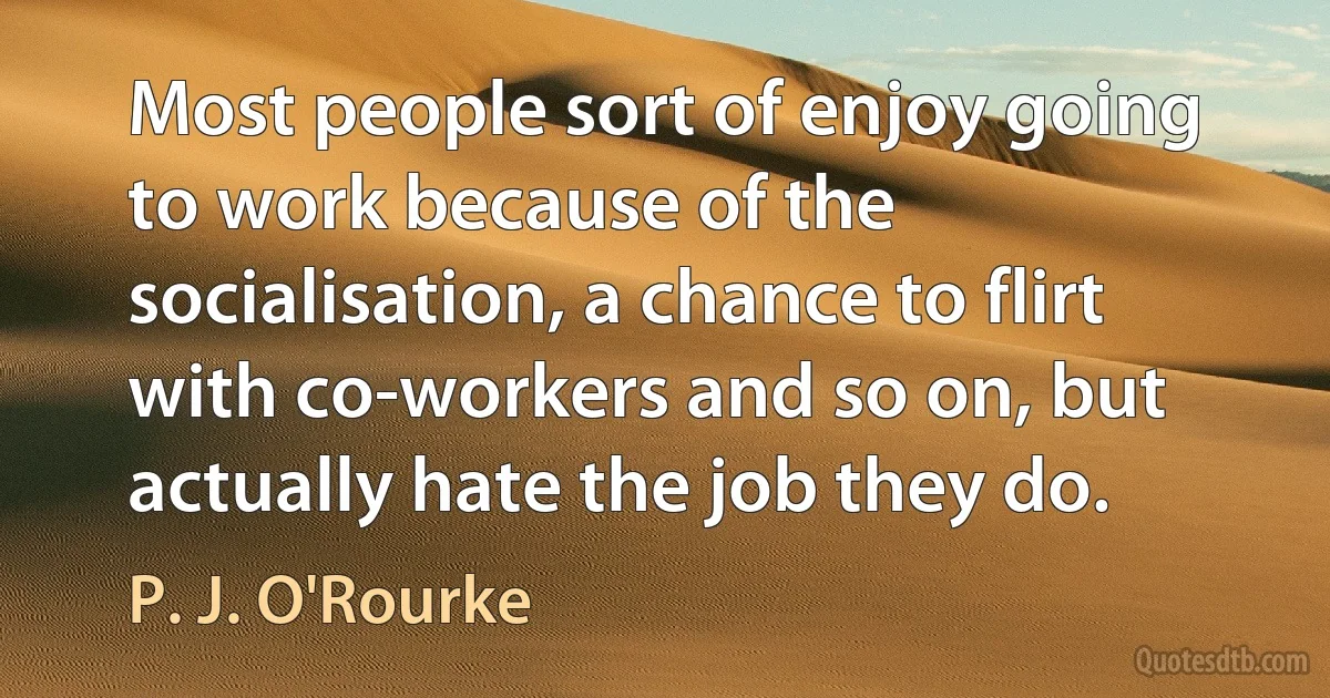 Most people sort of enjoy going to work because of the socialisation, a chance to flirt with co-workers and so on, but actually hate the job they do. (P. J. O'Rourke)