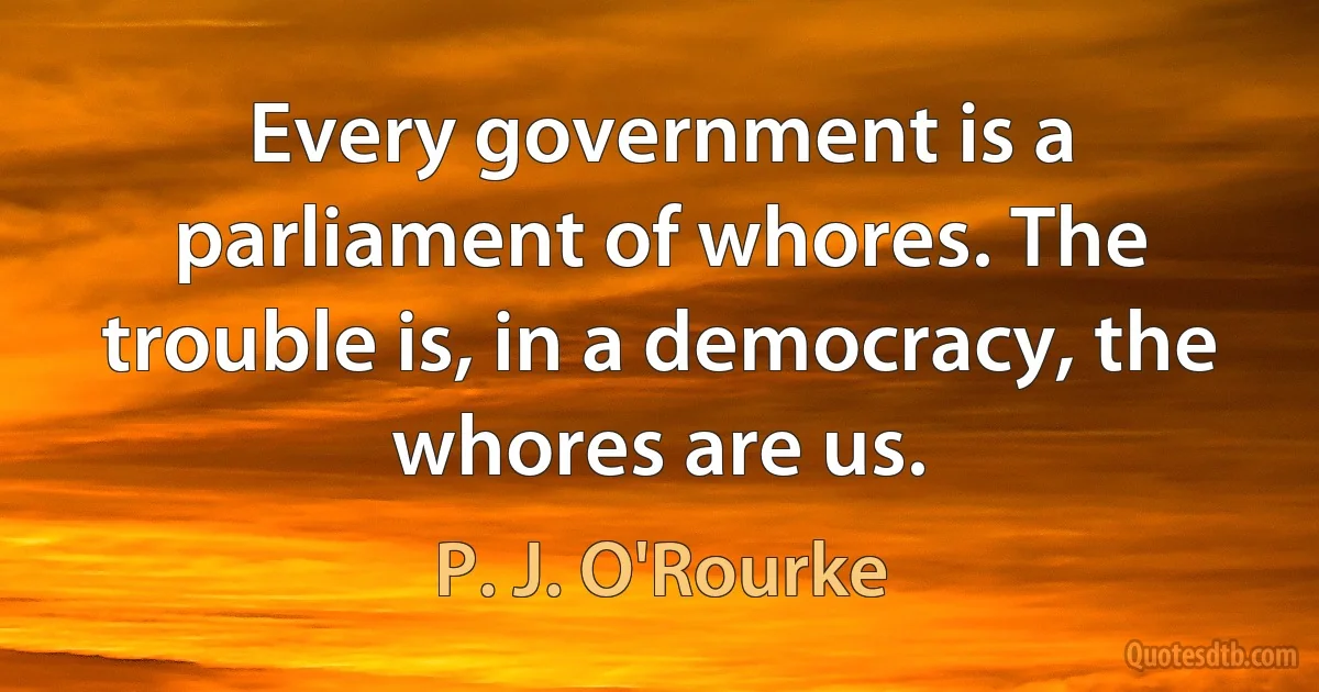 Every government is a parliament of whores. The trouble is, in a democracy, the whores are us. (P. J. O'Rourke)