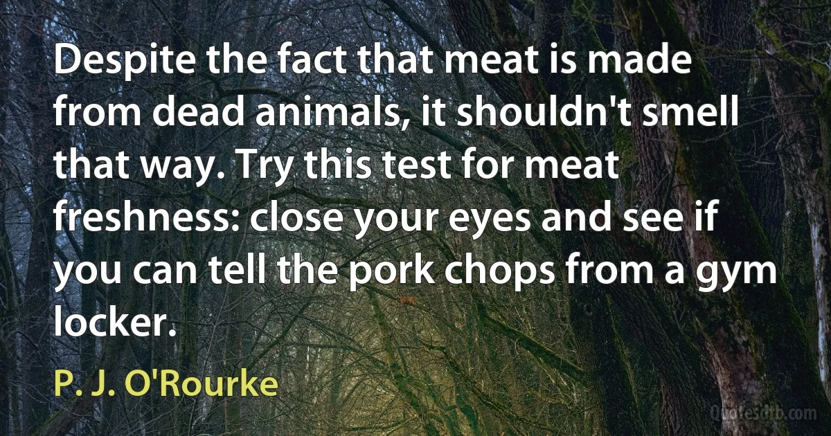 Despite the fact that meat is made from dead animals, it shouldn't smell that way. Try this test for meat freshness: close your eyes and see if you can tell the pork chops from a gym locker. (P. J. O'Rourke)