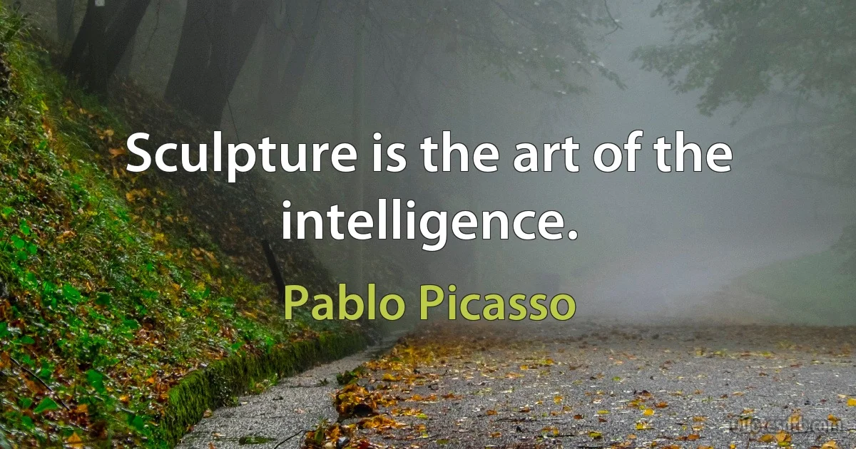 Sculpture is the art of the intelligence. (Pablo Picasso)