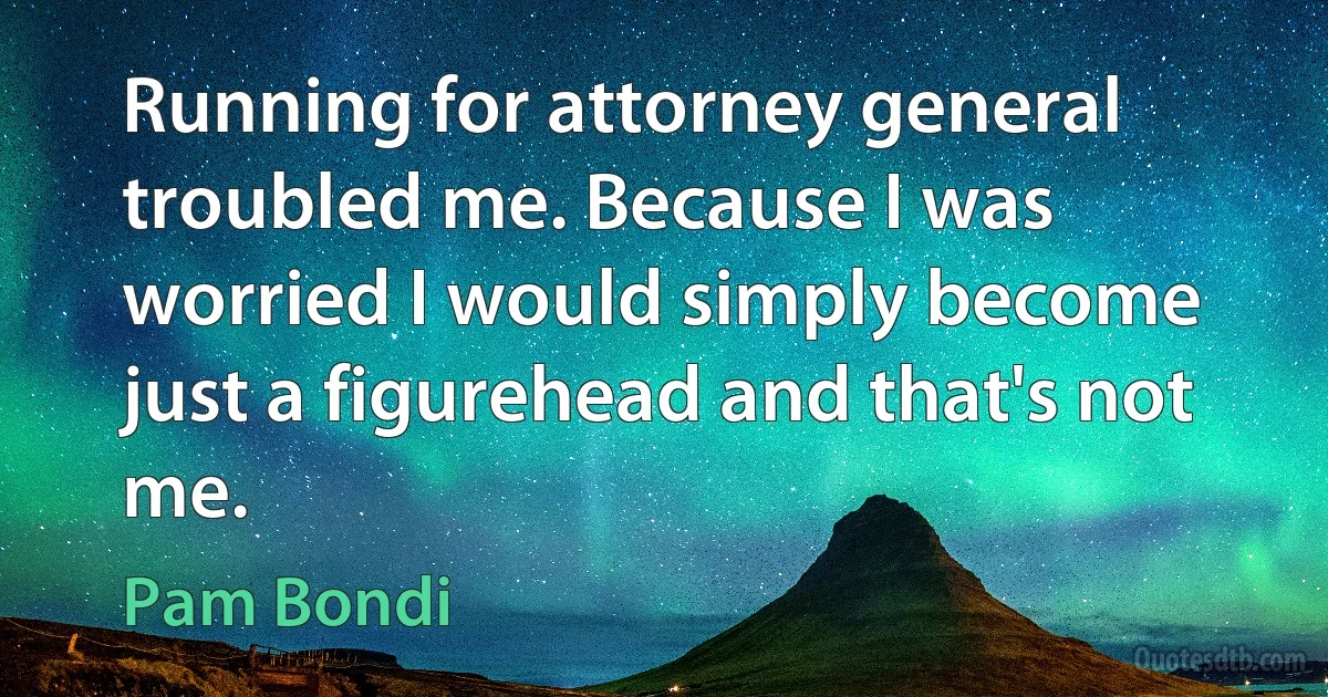 Running for attorney general troubled me. Because I was worried I would simply become just a figurehead and that's not me. (Pam Bondi)