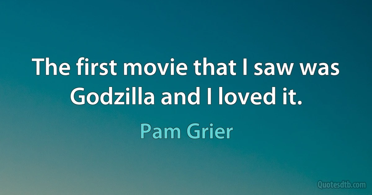 The first movie that I saw was Godzilla and I loved it. (Pam Grier)