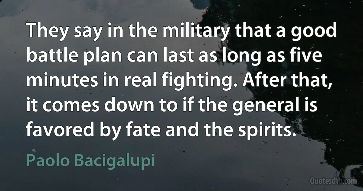 They say in the military that a good battle plan can last as long as five minutes in real fighting. After that, it comes down to if the general is favored by fate and the spirits. (Paolo Bacigalupi)