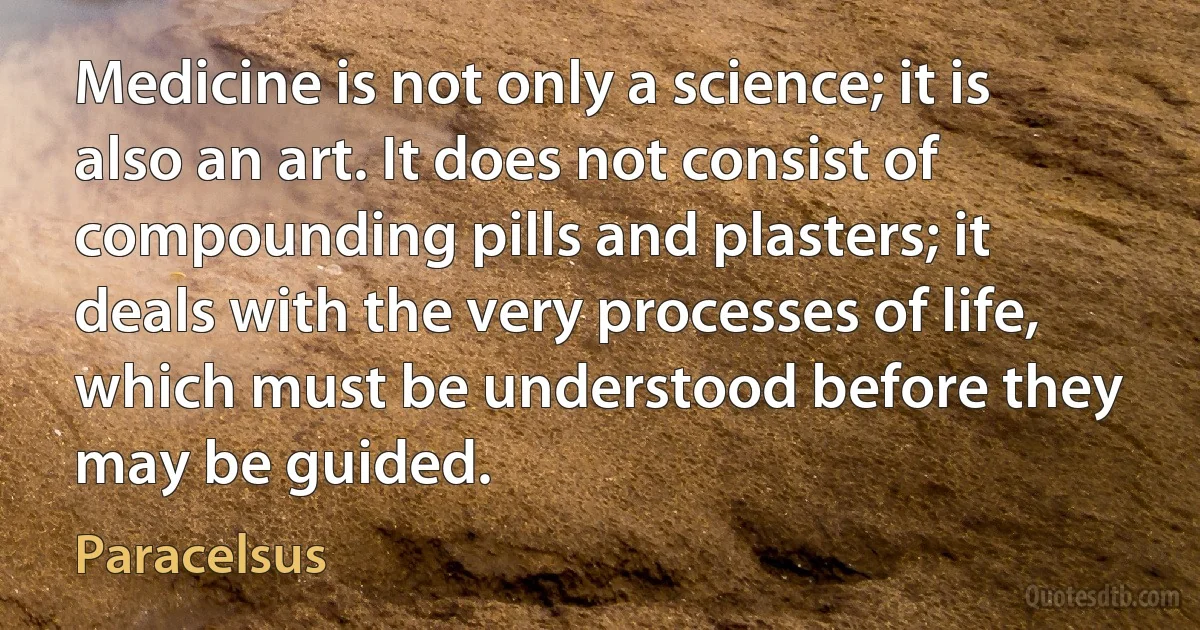 Medicine is not only a science; it is also an art. It does not consist of compounding pills and plasters; it deals with the very processes of life, which must be understood before they may be guided. (Paracelsus)