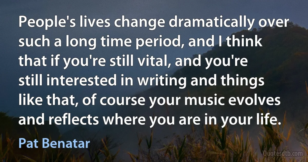 People's lives change dramatically over such a long time period, and I think that if you're still vital, and you're still interested in writing and things like that, of course your music evolves and reflects where you are in your life. (Pat Benatar)