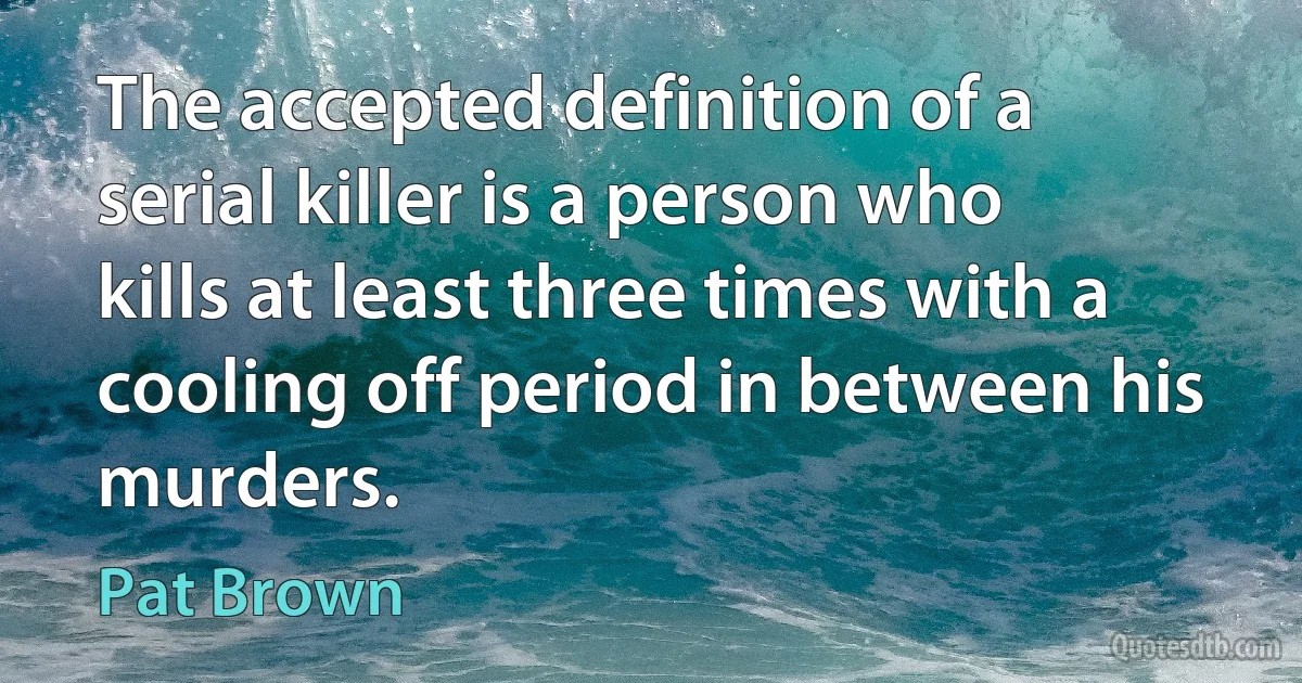 The accepted definition of a serial killer is a person who kills at least three times with a cooling off period in between his murders. (Pat Brown)