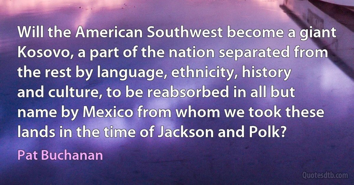 Will the American Southwest become a giant Kosovo, a part of the nation separated from the rest by language, ethnicity, history and culture, to be reabsorbed in all but name by Mexico from whom we took these lands in the time of Jackson and Polk? (Pat Buchanan)