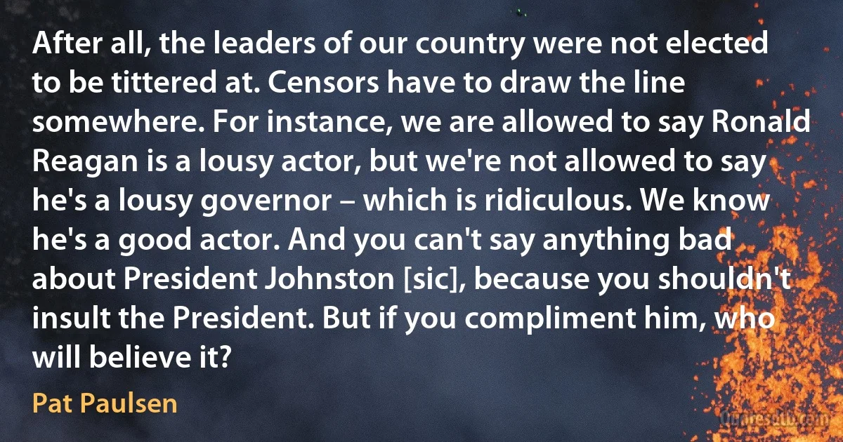 After all, the leaders of our country were not elected to be tittered at. Censors have to draw the line somewhere. For instance, we are allowed to say Ronald Reagan is a lousy actor, but we're not allowed to say he's a lousy governor – which is ridiculous. We know he's a good actor. And you can't say anything bad about President Johnston [sic], because you shouldn't insult the President. But if you compliment him, who will believe it? (Pat Paulsen)