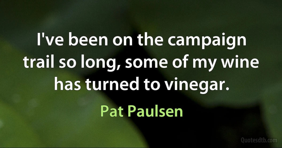 I've been on the campaign trail so long, some of my wine has turned to vinegar. (Pat Paulsen)