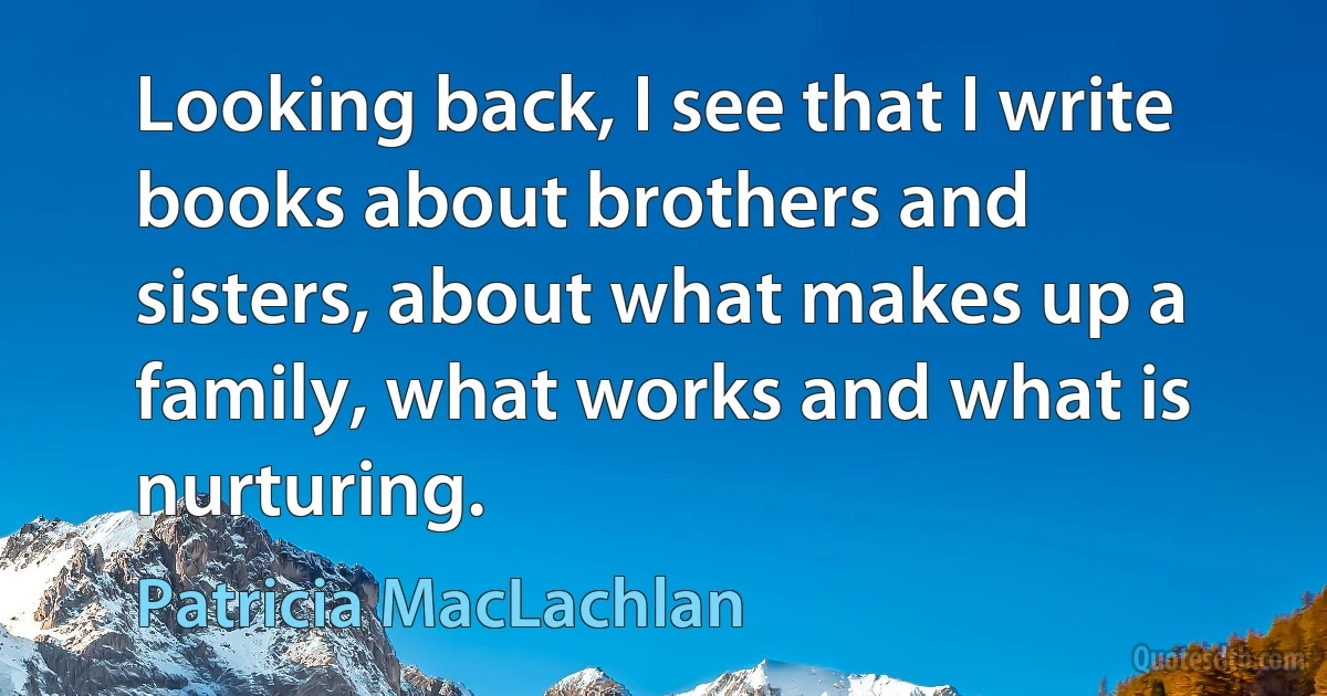 Looking back, I see that I write books about brothers and sisters, about what makes up a family, what works and what is nurturing. (Patricia MacLachlan)