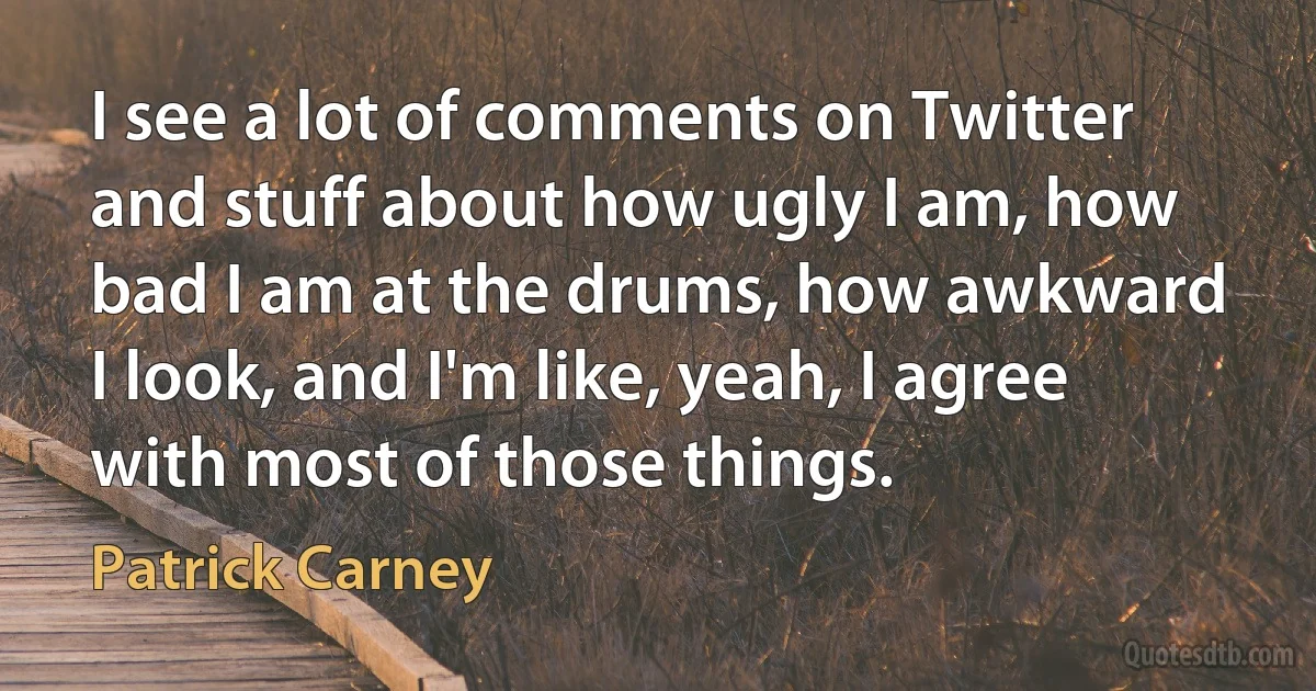 I see a lot of comments on Twitter and stuff about how ugly I am, how bad I am at the drums, how awkward I look, and I'm like, yeah, I agree with most of those things. (Patrick Carney)