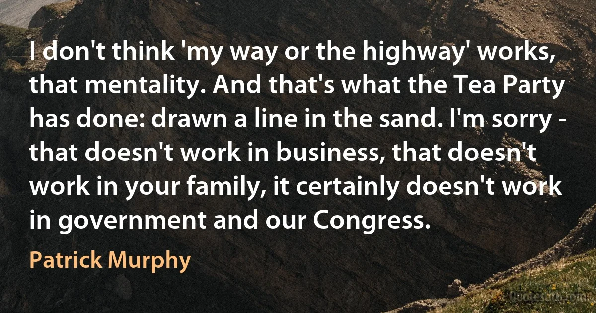 I don't think 'my way or the highway' works, that mentality. And that's what the Tea Party has done: drawn a line in the sand. I'm sorry - that doesn't work in business, that doesn't work in your family, it certainly doesn't work in government and our Congress. (Patrick Murphy)