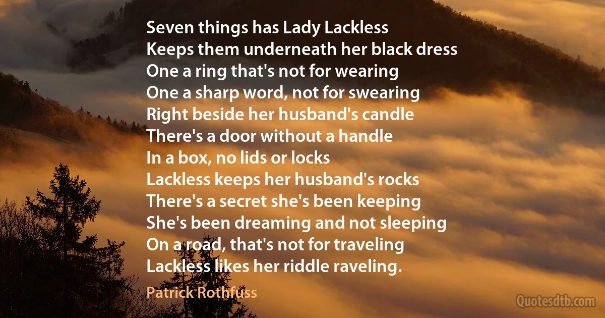 Seven things has Lady Lackless
Keeps them underneath her black dress
One a ring that's not for wearing
One a sharp word, not for swearing
Right beside her husband's candle
There's a door without a handle
In a box, no lids or locks
Lackless keeps her husband's rocks
There's a secret she's been keeping
She's been dreaming and not sleeping
On a road, that's not for traveling
Lackless likes her riddle raveling. (Patrick Rothfuss)