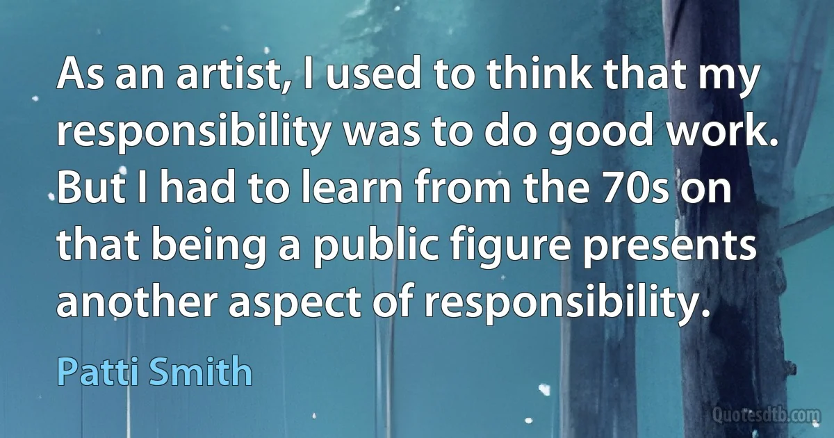 As an artist, I used to think that my responsibility was to do good work. But I had to learn from the 70s on that being a public figure presents another aspect of responsibility. (Patti Smith)