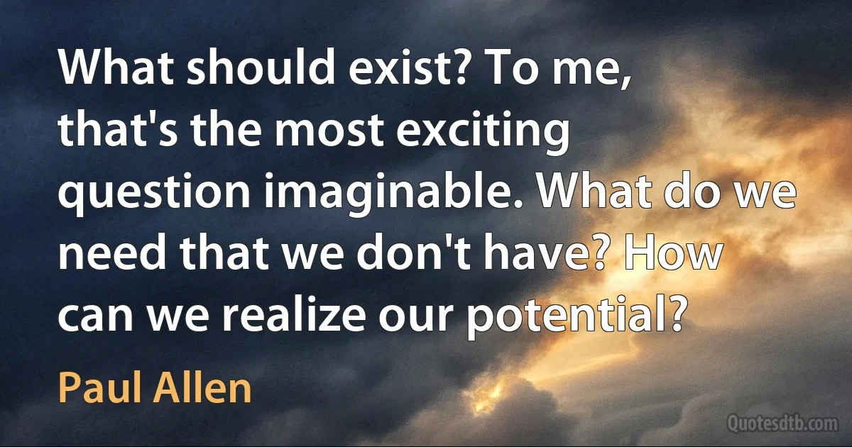 What should exist? To me, that's the most exciting question imaginable. What do we need that we don't have? How can we realize our potential? (Paul Allen)