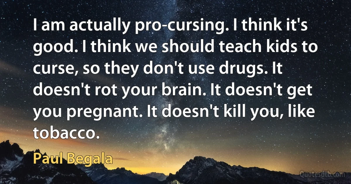 I am actually pro-cursing. I think it's good. I think we should teach kids to curse, so they don't use drugs. It doesn't rot your brain. It doesn't get you pregnant. It doesn't kill you, like tobacco. (Paul Begala)