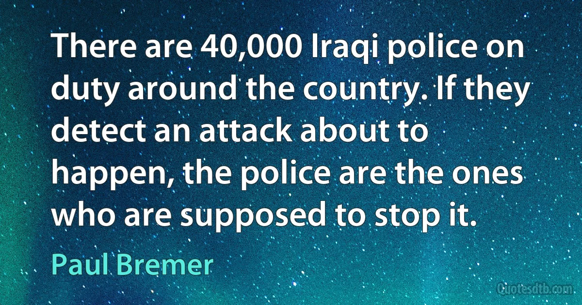 There are 40,000 Iraqi police on duty around the country. If they detect an attack about to happen, the police are the ones who are supposed to stop it. (Paul Bremer)